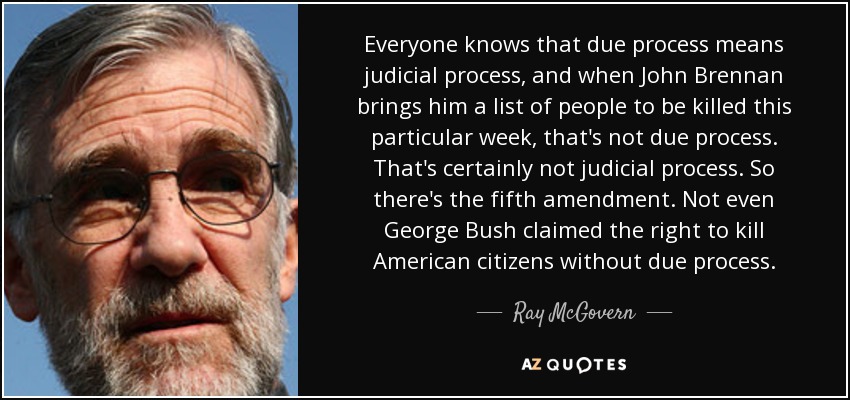 Everyone knows that due process means judicial process, and when John Brennan brings him a list of people to be killed this particular week, that's not due process. That's certainly not judicial process. So there's the fifth amendment. Not even George Bush claimed the right to kill American citizens without due process. - Ray McGovern