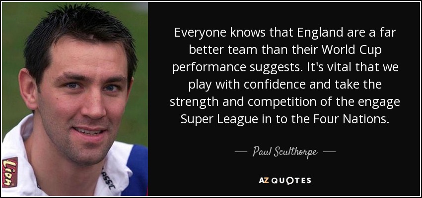 Everyone knows that England are a far better team than their World Cup performance suggests. It's vital that we play with confidence and take the strength and competition of the engage Super League in to the Four Nations. - Paul Sculthorpe