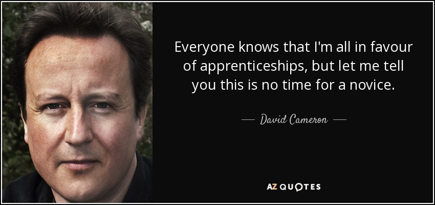 Everyone knows that I'm all in favour of apprenticeships, but let me tell you this is no time for a novice. - David Cameron