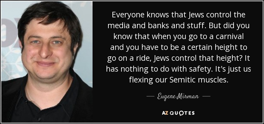 Everyone knows that Jews control the media and banks and stuff. But did you know that when you go to a carnival and you have to be a certain height to go on a ride, Jews control that height? It has nothing to do with safety. It's just us flexing our Semitic muscles. - Eugene Mirman