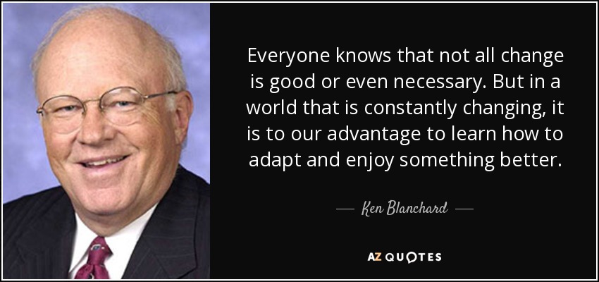Everyone knows that not all change is good or even necessary. But in a world that is constantly changing, it is to our advantage to learn how to adapt and enjoy something better. - Ken Blanchard