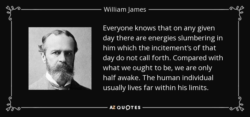 Everyone knows that on any given day there are energies slumbering in him which the incitement's of that day do not call forth. Compared with what we ought to be, we are only half awake. The human individual usually lives far within his limits. - William James