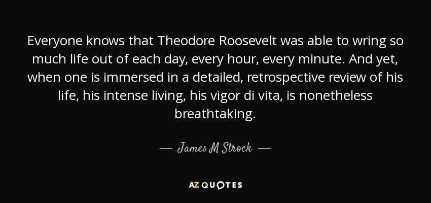 Everyone knows that Theodore Roosevelt was able to wring so much life out of each day, every hour, every minute. And yet, when one is immersed in a detailed, retrospective review of his life, his intense living, his vigor di vita, is nonetheless breathtaking. - James M Strock