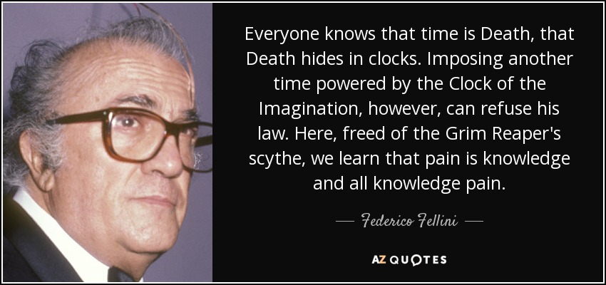 Everyone knows that time is Death, that Death hides in clocks. Imposing another time powered by the Clock of the Imagination, however, can refuse his law. Here, freed of the Grim Reaper's scythe, we learn that pain is knowledge and all knowledge pain. - Federico Fellini