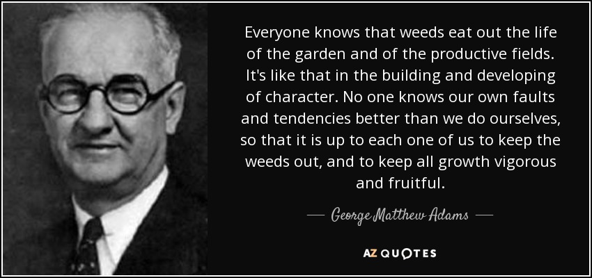 Everyone knows that weeds eat out the life of the garden and of the productive fields. It's like that in the building and developing of character. No one knows our own faults and tendencies better than we do ourselves, so that it is up to each one of us to keep the weeds out, and to keep all growth vigorous and fruitful. - George Matthew Adams