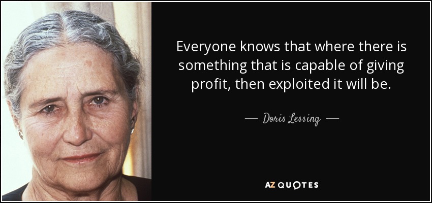 Everyone knows that where there is something that is capable of giving profit, then exploited it will be. - Doris Lessing