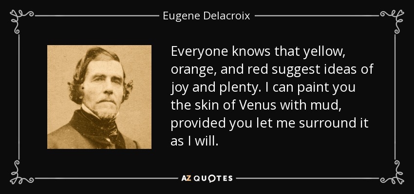 Everyone knows that yellow, orange, and red suggest ideas of joy and plenty. I can paint you the skin of Venus with mud, provided you let me surround it as I will. - Eugene Delacroix
