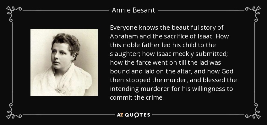 Everyone knows the beautiful story of Abraham and the sacrifice of Isaac. How this noble father led his child to the slaughter; how Isaac meekly submitted; how the farce went on till the lad was bound and laid on the altar, and how God then stopped the murder, and blessed the intending murderer for his willingness to commit the crime. - Annie Besant