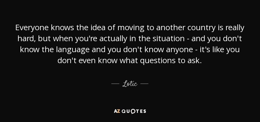 Everyone knows the idea of moving to another country is really hard, but when you're actually in the situation - and you don't know the language and you don't know anyone - it's like you don't even know what questions to ask. - Lotic