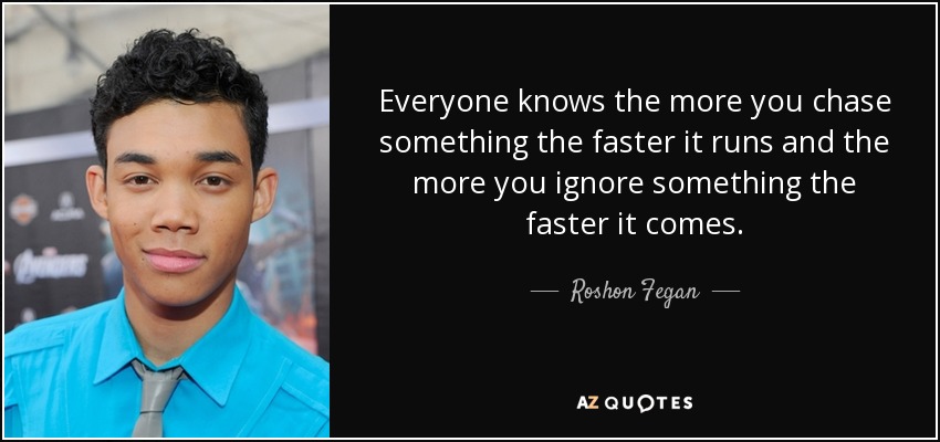 Everyone knows the more you chase something the faster it runs and the more you ignore something the faster it comes. - Roshon Fegan