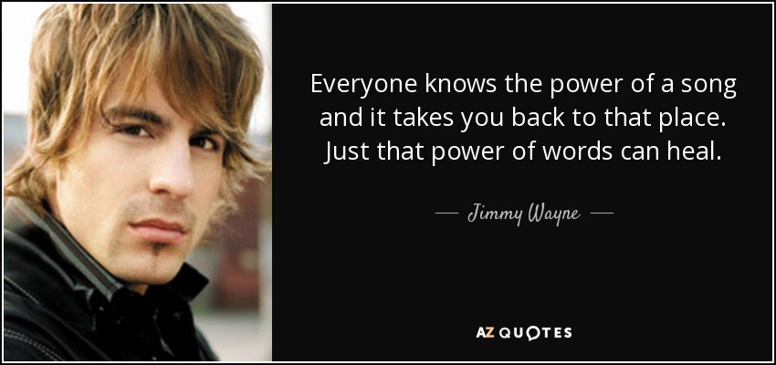 Everyone knows the power of a song and it takes you back to that place. Just that power of words can heal. - Jimmy Wayne