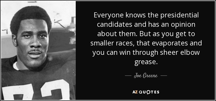 Everyone knows the presidential candidates and has an opinion about them. But as you get to smaller races, that evaporates and you can win through sheer elbow grease. - Joe Greene