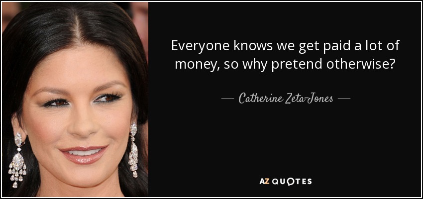 Everyone knows we get paid a lot of money, so why pretend otherwise? - Catherine Zeta-Jones