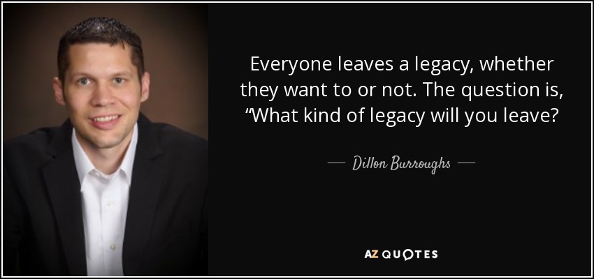 Everyone leaves a legacy, whether they want to or not. The question is, “What kind of legacy will you leave? - Dillon Burroughs