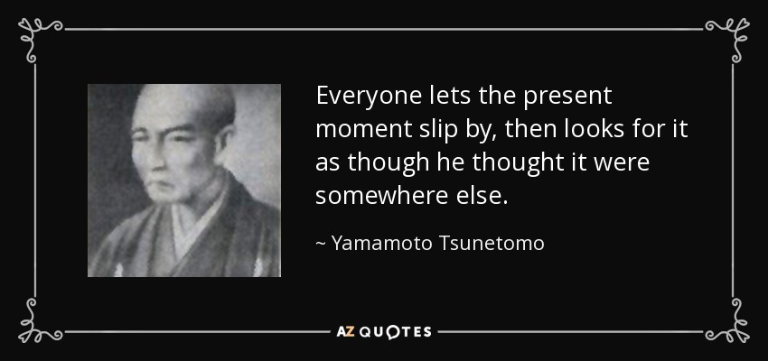Everyone lets the present moment slip by, then looks for it as though he thought it were somewhere else. - Yamamoto Tsunetomo