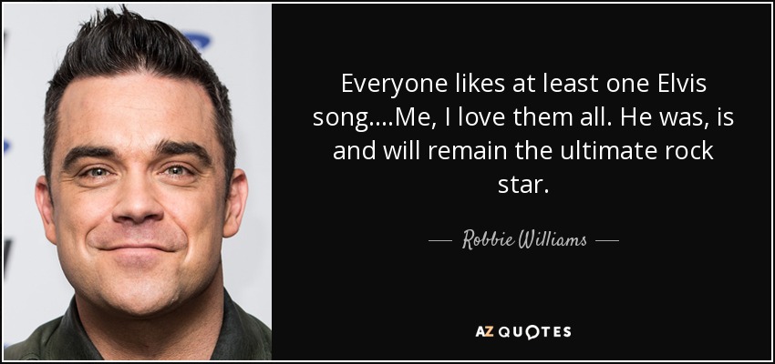 Everyone likes at least one Elvis song....Me, I love them all. He was, is and will remain the ultimate rock star. - Robbie Williams