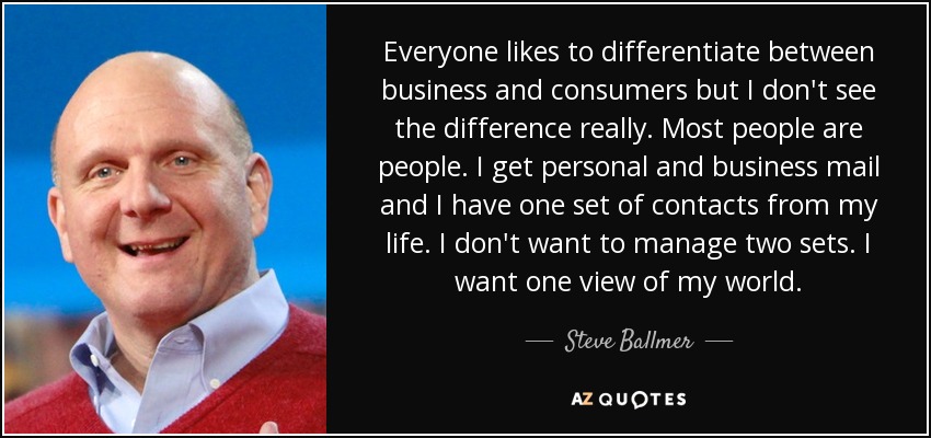 Everyone likes to differentiate between business and consumers but I don't see the difference really. Most people are people. I get personal and business mail and I have one set of contacts from my life. I don't want to manage two sets. I want one view of my world. - Steve Ballmer