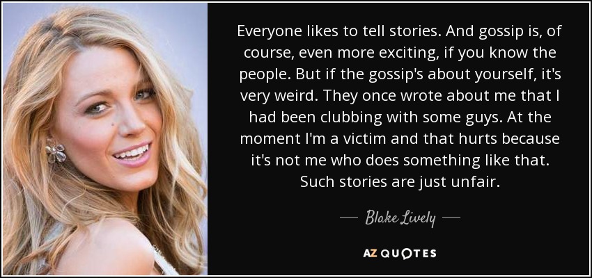 Everyone likes to tell stories. And gossip is, of course, even more exciting, if you know the people. But if the gossip's about yourself, it's very weird. They once wrote about me that I had been clubbing with some guys. At the moment I'm a victim and that hurts because it's not me who does something like that. Such stories are just unfair. - Blake Lively