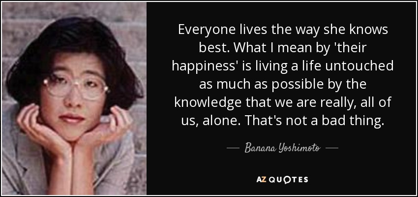 Everyone lives the way she knows best. What I mean by 'their happiness' is living a life untouched as much as possible by the knowledge that we are really, all of us, alone. That's not a bad thing. - Banana Yoshimoto