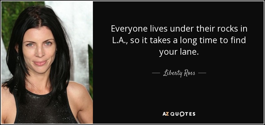Everyone lives under their rocks in L.A., so it takes a long time to find your lane. - Liberty Ross