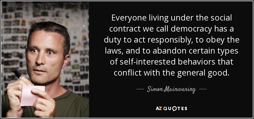 Everyone living under the social contract we call democracy has a duty to act responsibly, to obey the laws, and to abandon certain types of self-interested behaviors that conflict with the general good. - Simon Mainwaring