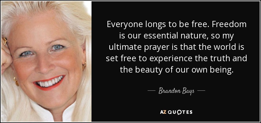 Everyone longs to be free. Freedom is our essential nature, so my ultimate prayer is that the world is set free to experience the truth and the beauty of our own being. - Brandon Bays