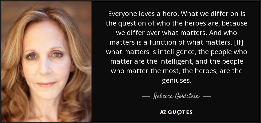 Everyone loves a hero. What we differ on is the question of who the heroes are, because we differ over what matters. And who matters is a function of what matters. [If] what matters is intelligence, the people who matter are the intelligent, and the people who matter the most, the heroes, are the geniuses. - Rebecca Goldstein
