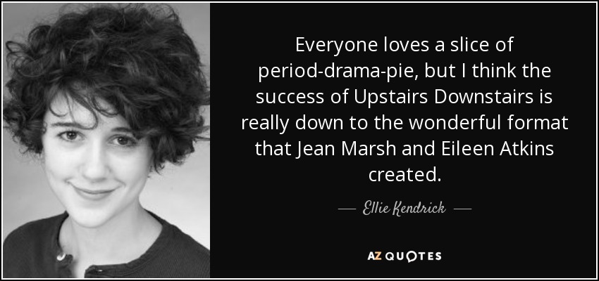 Everyone loves a slice of period-drama-pie, but I think the success of Upstairs Downstairs is really down to the wonderful format that Jean Marsh and Eileen Atkins created. - Ellie Kendrick