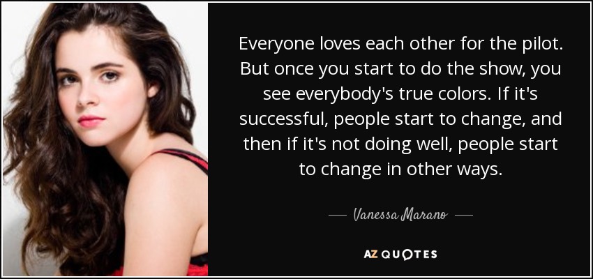 Everyone loves each other for the pilot. But once you start to do the show, you see everybody's true colors. If it's successful, people start to change, and then if it's not doing well, people start to change in other ways. - Vanessa Marano