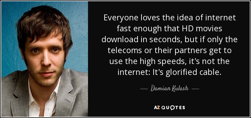 Everyone loves the idea of internet fast enough that HD movies download in seconds, but if only the telecoms or their partners get to use the high speeds, it's not the internet: It's glorified cable. - Damian Kulash