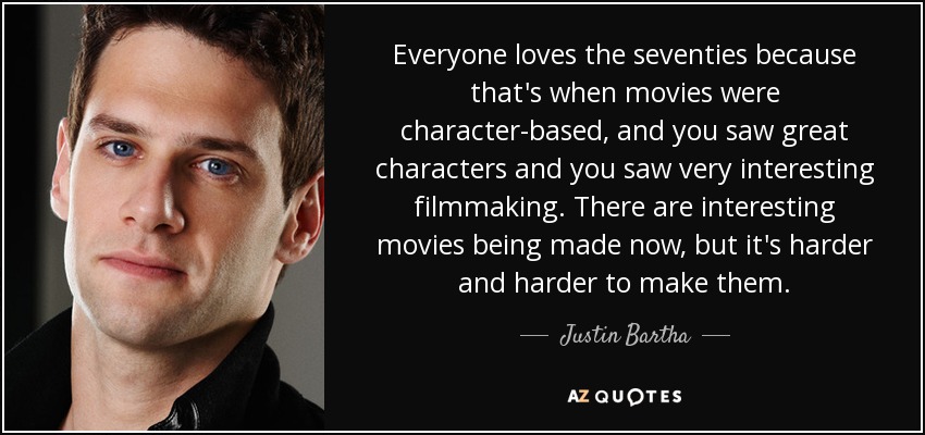 Everyone loves the seventies because that's when movies were character-based, and you saw great characters and you saw very interesting filmmaking. There are interesting movies being made now, but it's harder and harder to make them. - Justin Bartha