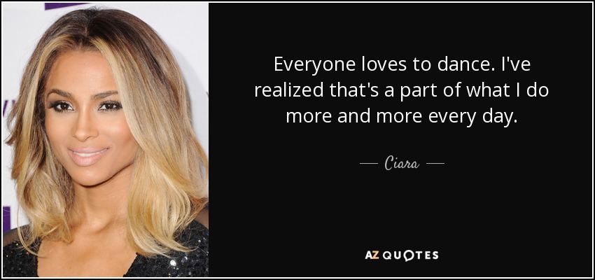 Everyone loves to dance. I've realized that's a part of what I do more and more every day. - Ciara