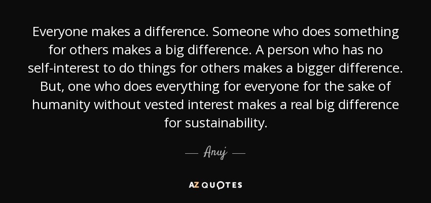 Everyone makes a difference. Someone who does something for others makes a big difference. A person who has no self-interest to do things for others makes a bigger difference. But, one who does everything for everyone for the sake of humanity without vested interest makes a real big difference for sustainability. - Anuj