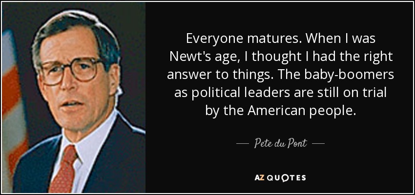 Everyone matures. When I was Newt's age, I thought I had the right answer to things. The baby-boomers as political leaders are still on trial by the American people. - Pete du Pont