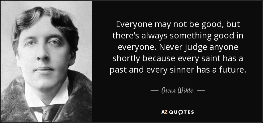 Everyone may not be good, but there's always something good in everyone. Never judge anyone shortly because every saint has a past and every sinner has a future. - Oscar Wilde