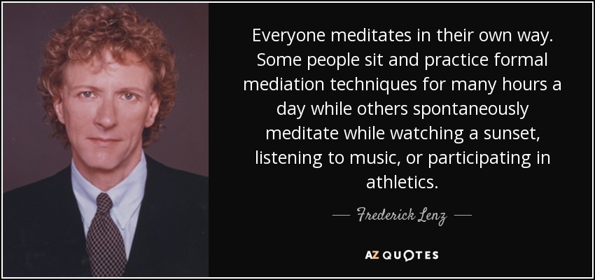 Everyone meditates in their own way. Some people sit and practice formal mediation techniques for many hours a day while others spontaneously meditate while watching a sunset, listening to music, or participating in athletics. - Frederick Lenz