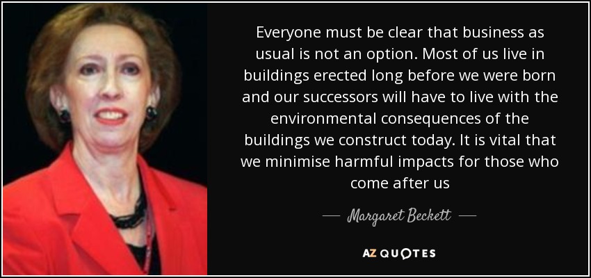 Everyone must be clear that business as usual is not an option. Most of us live in buildings erected long before we were born and our successors will have to live with the environmental consequences of the buildings we construct today. It is vital that we minimise harmful impacts for those who come after us - Margaret Beckett