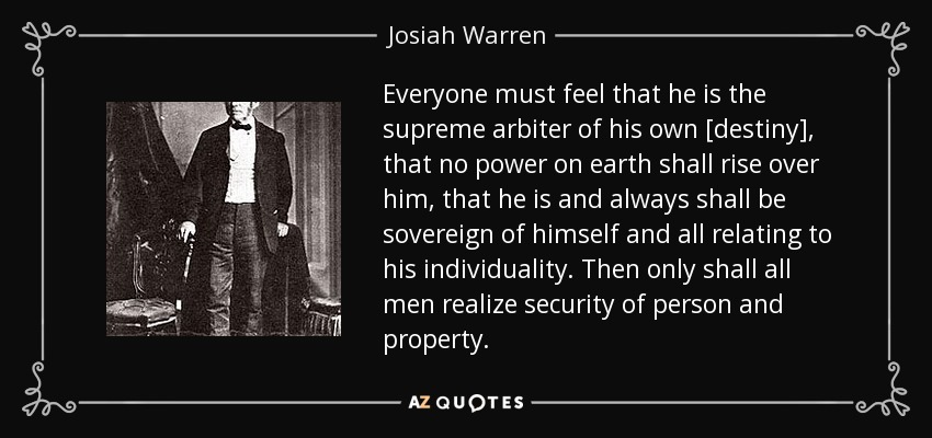 Everyone must feel that he is the supreme arbiter of his own [destiny], that no power on earth shall rise over him, that he is and always shall be sovereign of himself and all relating to his individuality. Then only shall all men realize security of person and property. - Josiah Warren