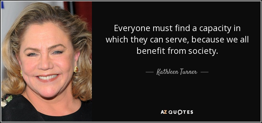 Everyone must find a capacity in which they can serve, because we all benefit from society. - Kathleen Turner