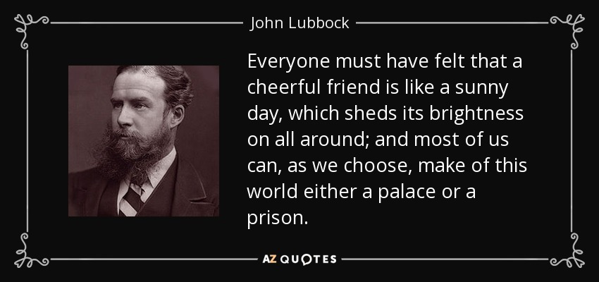 Everyone must have felt that a cheerful friend is like a sunny day, which sheds its brightness on all around; and most of us can, as we choose, make of this world either a palace or a prison. - John Lubbock