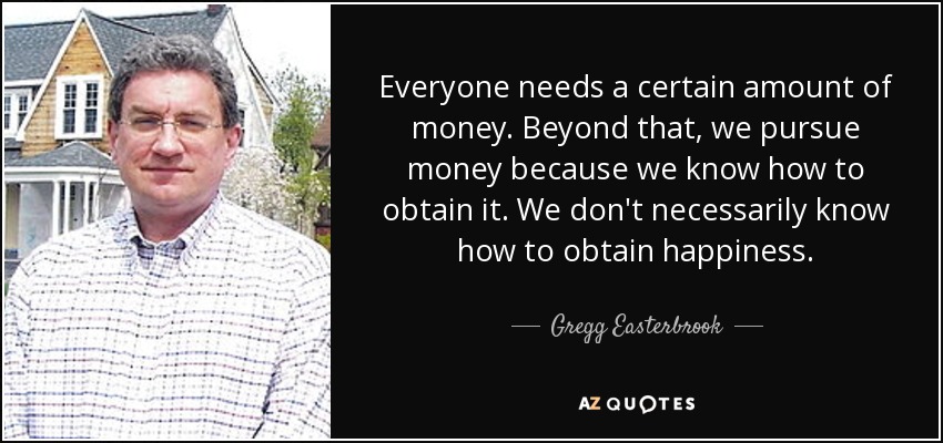 Everyone needs a certain amount of money. Beyond that, we pursue money because we know how to obtain it. We don't necessarily know how to obtain happiness. - Gregg Easterbrook