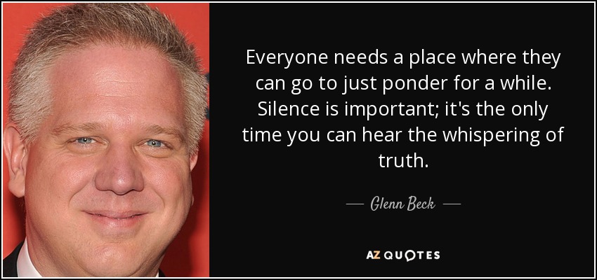 Everyone needs a place where they can go to just ponder for a while. Silence is important; it's the only time you can hear the whispering of truth. - Glenn Beck