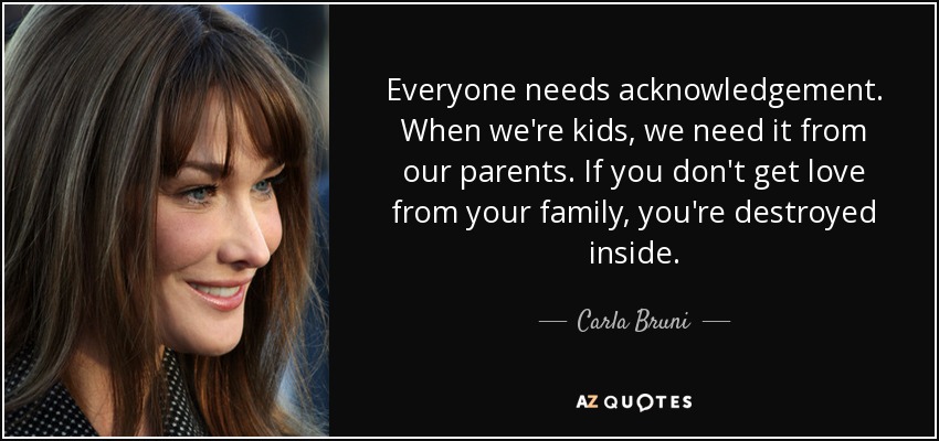 Everyone needs acknowledgement. When we're kids, we need it from our parents. If you don't get love from your family, you're destroyed inside. - Carla Bruni