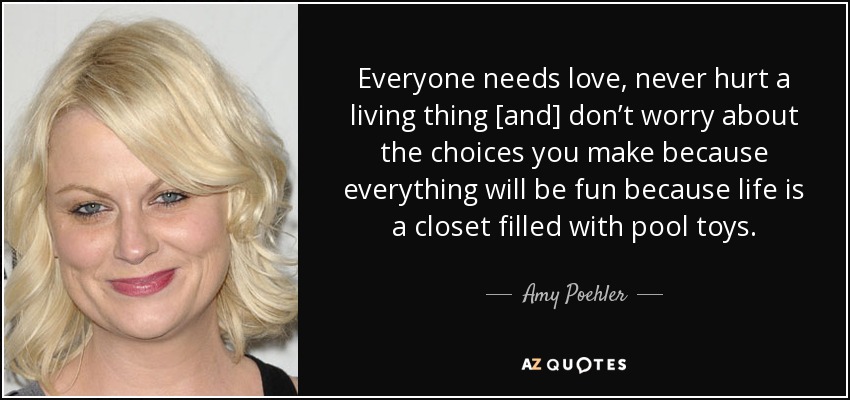 Everyone needs love, never hurt a living thing [and] don’t worry about the choices you make because everything will be fun because life is a closet filled with pool toys. - Amy Poehler