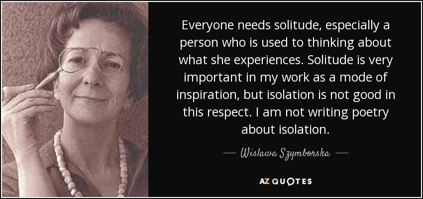Everyone needs solitude, especially a person who is used to thinking about what she experiences. Solitude is very important in my work as a mode of inspiration, but isolation is not good in this respect. I am not writing poetry about isolation. - Wislawa Szymborska