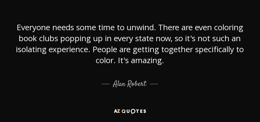 Everyone needs some time to unwind. There are even coloring book clubs popping up in every state now, so it's not such an isolating experience. People are getting together specifically to color. It's amazing. - Alan Robert