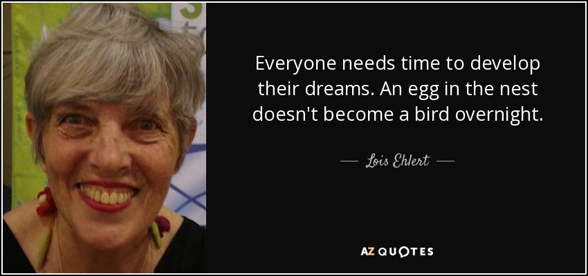 Everyone needs time to develop their dreams. An egg in the nest doesn't become a bird overnight. - Lois Ehlert