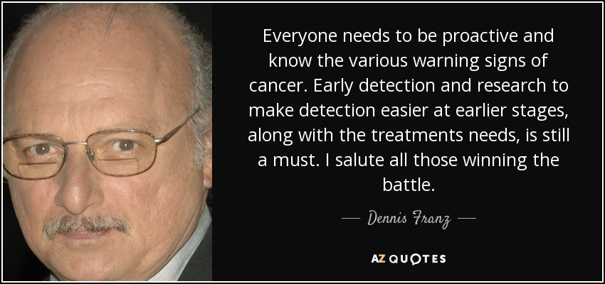 Everyone needs to be proactive and know the various warning signs of cancer. Early detection and research to make detection easier at earlier stages, along with the treatments needs, is still a must. I salute all those winning the battle. - Dennis Franz