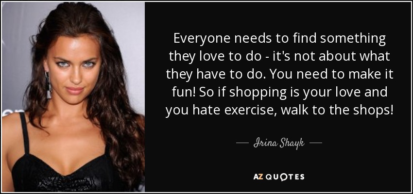 Everyone needs to find something they love to do - it's not about what they have to do. You need to make it fun! So if shopping is your love and you hate exercise, walk to the shops! - Irina Shayk