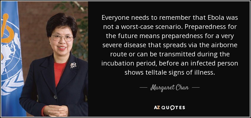 Everyone needs to remember that Ebola was not a worst-case scenario. Preparedness for the future means preparedness for a very severe disease that spreads via the airborne route or can be transmitted during the incubation period, before an infected person shows telltale signs of illness. - Margaret Chan
